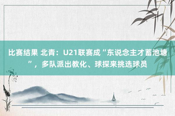 比赛结果 北青：U21联赛成“东说念主才蓄池塘”，多队派出教化、球探来挑选球员