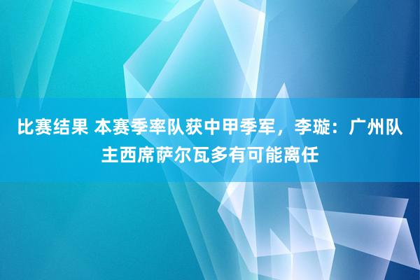 比赛结果 本赛季率队获中甲季军，李璇：广州队主西席萨尔瓦多有可能离任