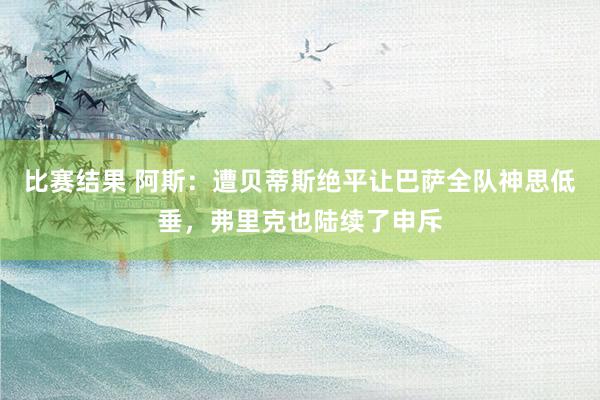 比赛结果 阿斯：遭贝蒂斯绝平让巴萨全队神思低垂，弗里克也陆续了申斥