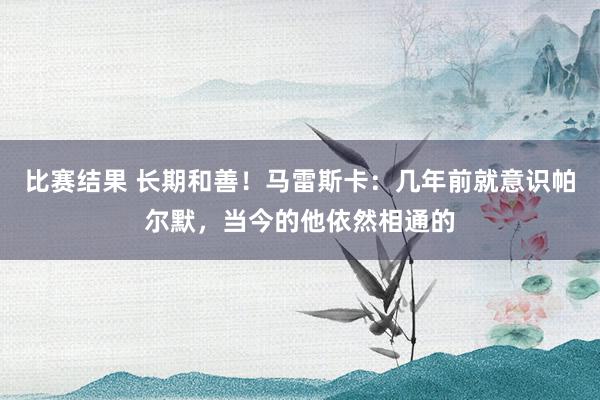 比赛结果 长期和善！马雷斯卡：几年前就意识帕尔默，当今的他依然相通的