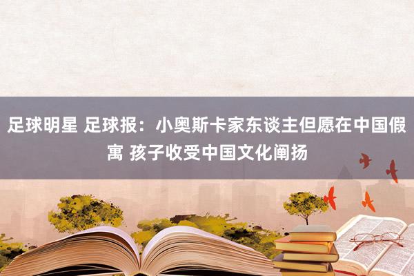 足球明星 足球报：小奥斯卡家东谈主但愿在中国假寓 孩子收受中国文化阐扬