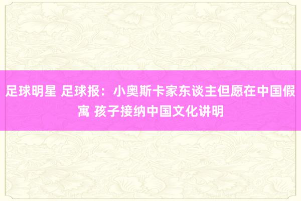 足球明星 足球报：小奥斯卡家东谈主但愿在中国假寓 孩子接纳中国文化讲明