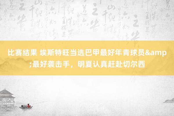 比赛结果 埃斯特旺当选巴甲最好年青球员&最好袭击手，明夏认真赶赴切尔西