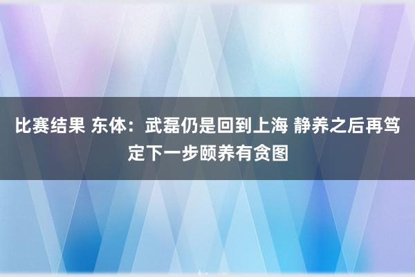 比赛结果 东体：武磊仍是回到上海 静养之后再笃定下一步颐养有贪图