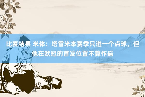 比赛结果 米体：塔雷米本赛季只进一个点球，但他在欧冠的首发位置不算作摇