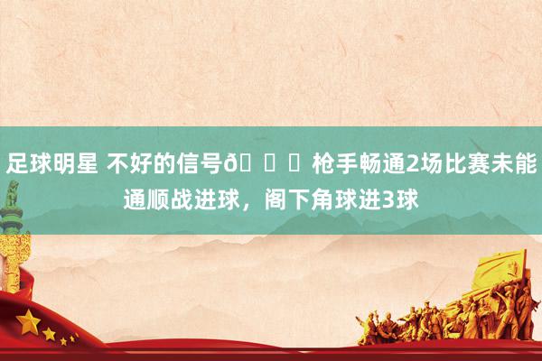 足球明星 不好的信号😕枪手畅通2场比赛未能通顺战进球，阁下角球进3球