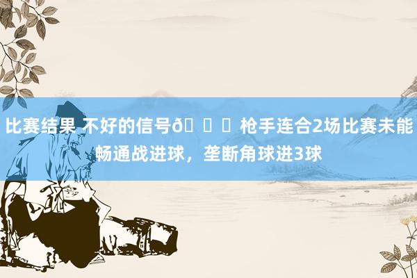 比赛结果 不好的信号😕枪手连合2场比赛未能畅通战进球，垄断角球进3球