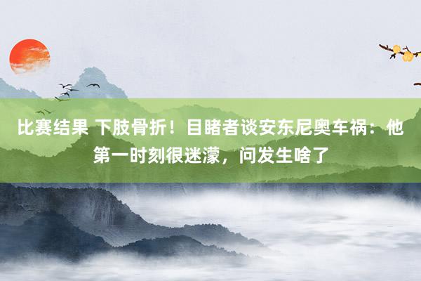 比赛结果 下肢骨折！目睹者谈安东尼奥车祸：他第一时刻很迷濛，问发生啥了