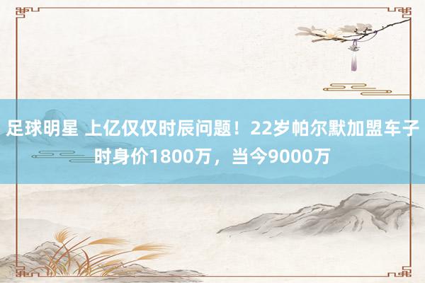 足球明星 上亿仅仅时辰问题！22岁帕尔默加盟车子时身价1800万，当今9000万