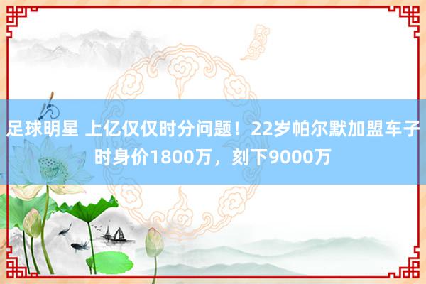 足球明星 上亿仅仅时分问题！22岁帕尔默加盟车子时身价1800万，刻下9000万