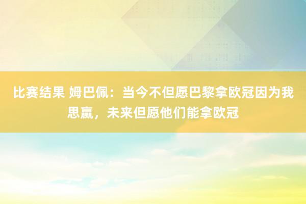 比赛结果 姆巴佩：当今不但愿巴黎拿欧冠因为我思赢，未来但愿他们能拿欧冠