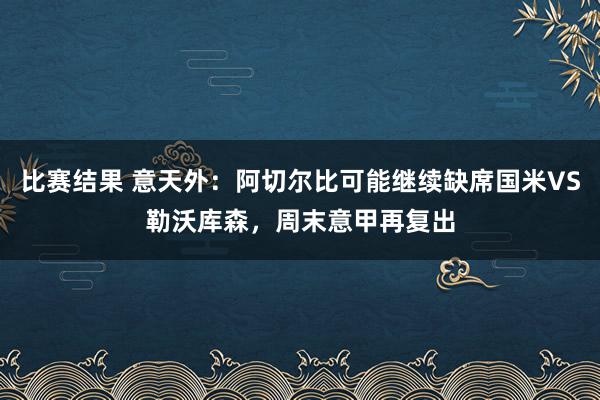 比赛结果 意天外：阿切尔比可能继续缺席国米VS勒沃库森，周末意甲再复出