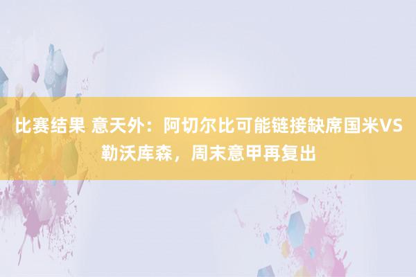 比赛结果 意天外：阿切尔比可能链接缺席国米VS勒沃库森，周末意甲再复出