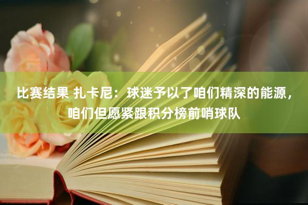 比赛结果 扎卡尼：球迷予以了咱们精深的能源，咱们但愿紧跟积分榜前哨球队