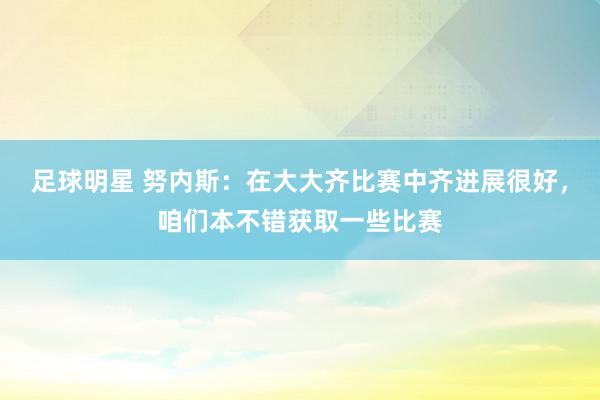 足球明星 努内斯：在大大齐比赛中齐进展很好，咱们本不错获取一些比赛