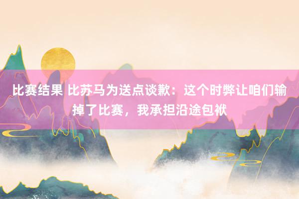 比赛结果 比苏马为送点谈歉：这个时弊让咱们输掉了比赛，我承担沿途包袱