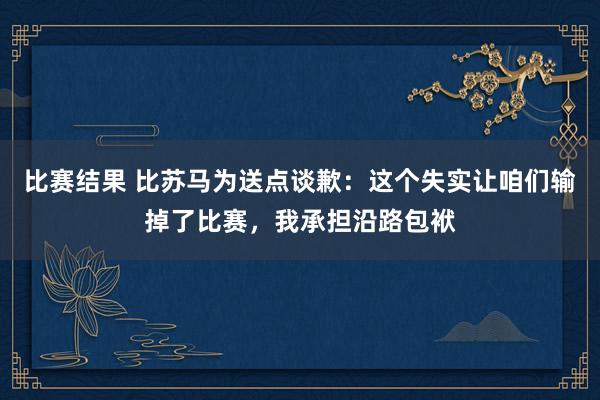 比赛结果 比苏马为送点谈歉：这个失实让咱们输掉了比赛，我承担沿路包袱