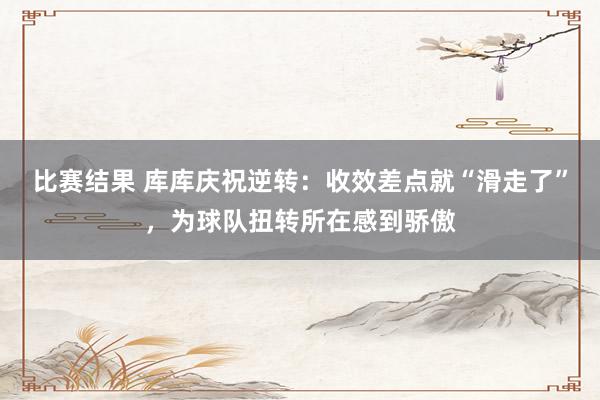 比赛结果 库库庆祝逆转：收效差点就“滑走了”，为球队扭转所在感到骄傲