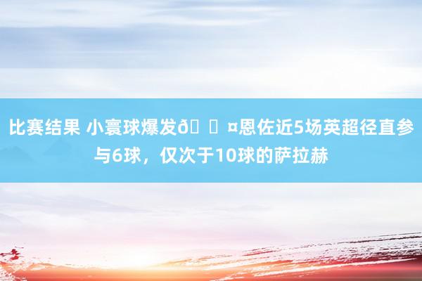 比赛结果 小寰球爆发😤恩佐近5场英超径直参与6球，仅次于10球的萨拉赫