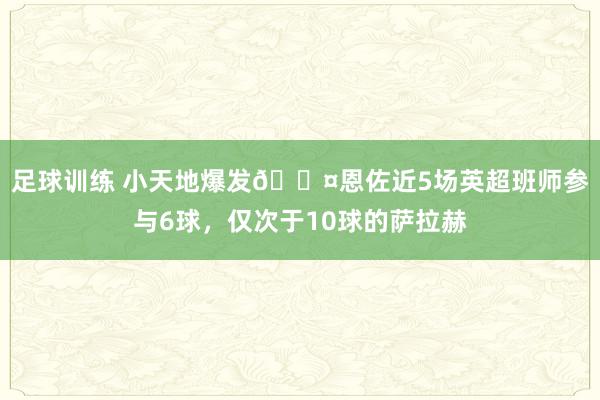 足球训练 小天地爆发😤恩佐近5场英超班师参与6球，仅次于10球的萨拉赫