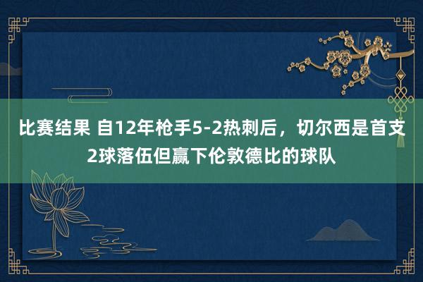 比赛结果 自12年枪手5-2热刺后，切尔西是首支2球落伍但赢下伦敦德比的球队