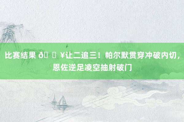 比赛结果 💥让二追三！帕尔默贯穿冲破内切，恩佐逆足凌空抽射破门