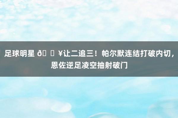 足球明星 💥让二追三！帕尔默连结打破内切，恩佐逆足凌空抽射破门