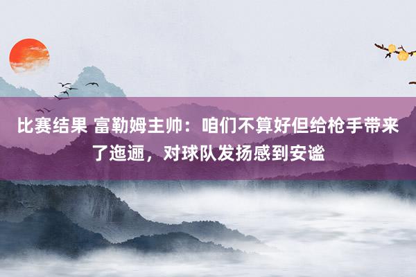 比赛结果 富勒姆主帅：咱们不算好但给枪手带来了迤逦，对球队发扬感到安谧