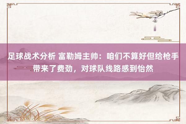 足球战术分析 富勒姆主帅：咱们不算好但给枪手带来了费劲，对球队线路感到怡然