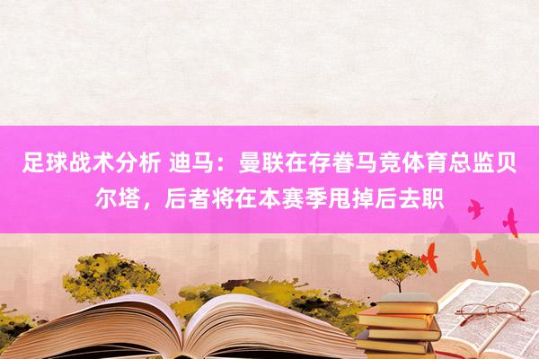 足球战术分析 迪马：曼联在存眷马竞体育总监贝尔塔，后者将在本赛季甩掉后去职