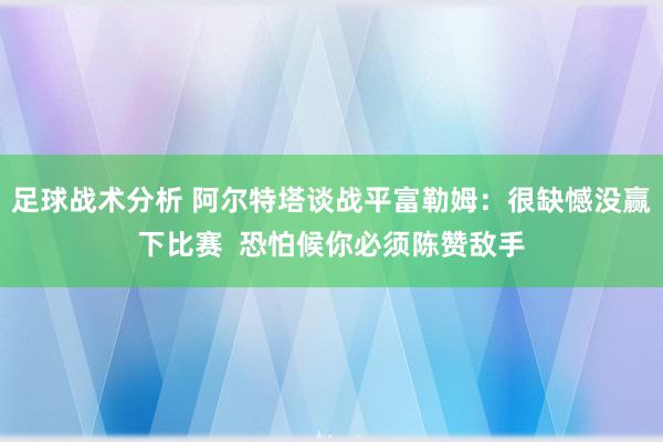 足球战术分析 阿尔特塔谈战平富勒姆：很缺憾没赢下比赛  恐怕候你必须陈赞敌手