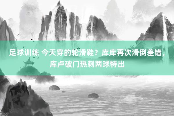 足球训练 今天穿的轮滑鞋？库库再次滑倒差错，库卢破门热刺两球特出