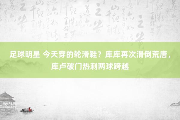 足球明星 今天穿的轮滑鞋？库库再次滑倒荒唐，库卢破门热刺两球跨越