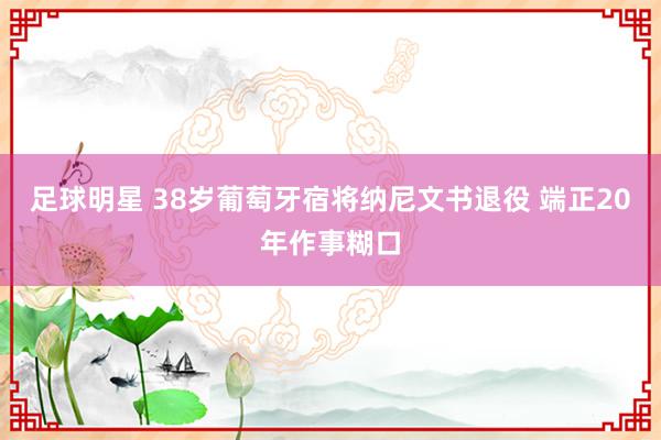 足球明星 38岁葡萄牙宿将纳尼文书退役 端正20年作事糊口