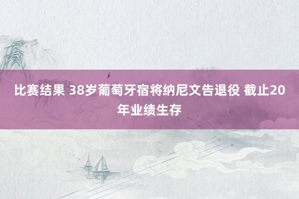 比赛结果 38岁葡萄牙宿将纳尼文告退役 截止20年业绩生存