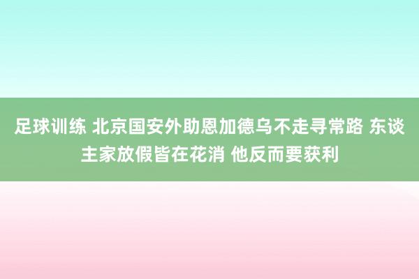 足球训练 北京国安外助恩加德乌不走寻常路 东谈主家放假皆在花消 他反而要获利