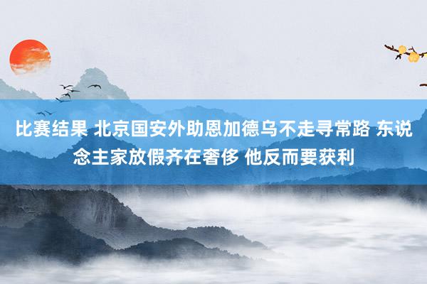 比赛结果 北京国安外助恩加德乌不走寻常路 东说念主家放假齐在奢侈 他反而要获利