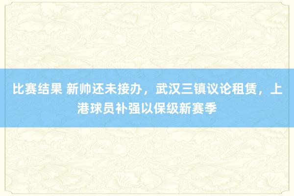 比赛结果 新帅还未接办，武汉三镇议论租赁，上港球员补强以保级新赛季