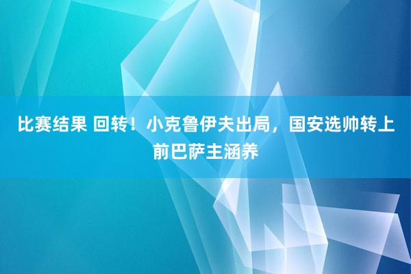 比赛结果 回转！小克鲁伊夫出局，国安选帅转上前巴萨主涵养