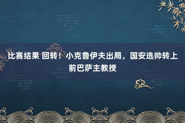 比赛结果 回转！小克鲁伊夫出局，国安选帅转上前巴萨主教授