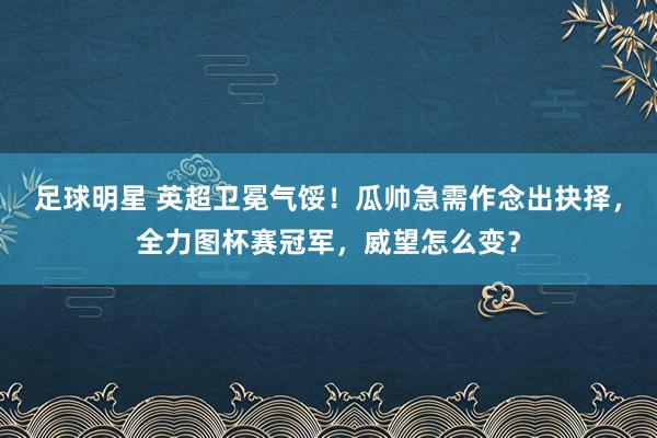 足球明星 英超卫冕气馁！瓜帅急需作念出抉择，全力图杯赛冠军，威望怎么变？