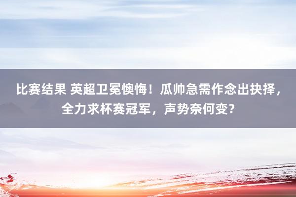 比赛结果 英超卫冕懊悔！瓜帅急需作念出抉择，全力求杯赛冠军，声势奈何变？